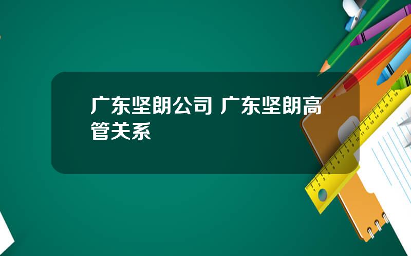 广东坚朗公司 广东坚朗高管关系